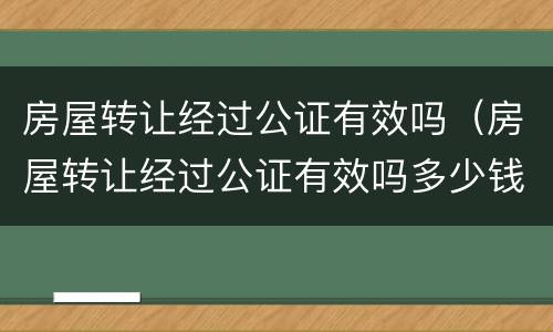 房屋转让经过公证有效吗（房屋转让经过公证有效吗多少钱）