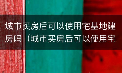 城市买房后可以使用宅基地建房吗（城市买房后可以使用宅基地建房吗合法吗）