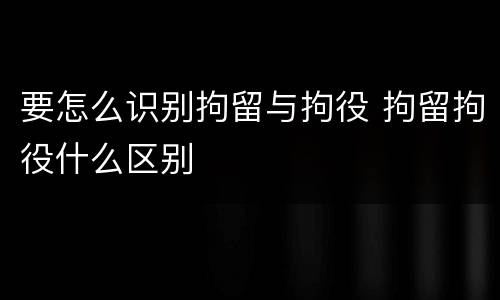 要怎么识别拘留与拘役 拘留拘役什么区别