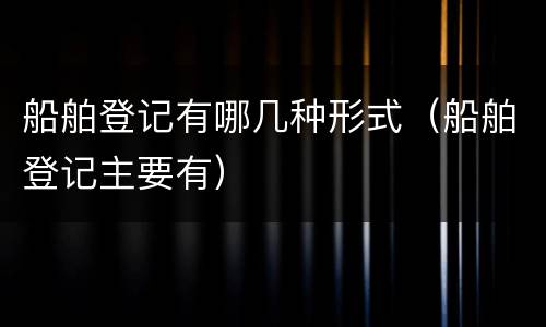 船舶登记有哪几种形式（船舶登记主要有）