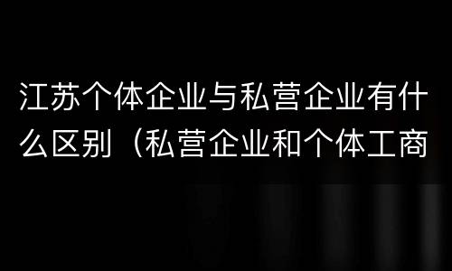 江苏个体企业与私营企业有什么区别（私营企业和个体工商户的区别）