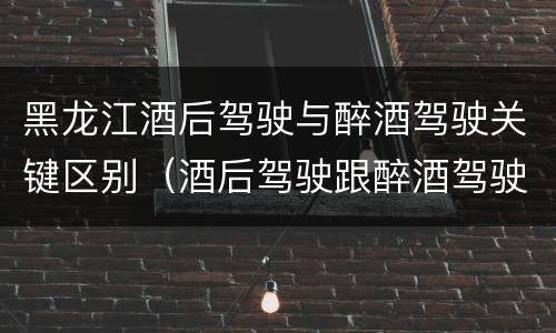 黑龙江酒后驾驶与醉酒驾驶关键区别（酒后驾驶跟醉酒驾驶的区别）
