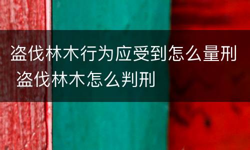 盗伐林木行为应受到怎么量刑 盗伐林木怎么判刑