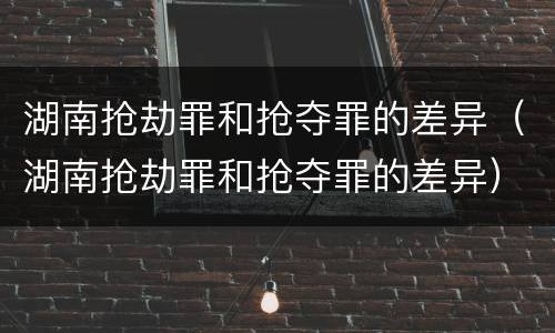 湖南抢劫罪和抢夺罪的差异（湖南抢劫罪和抢夺罪的差异）