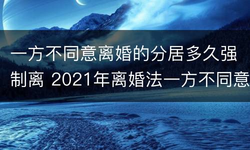 一方不同意离婚的分居多久强制离 2021年离婚法一方不同意离婚,分居还得需要证明吗