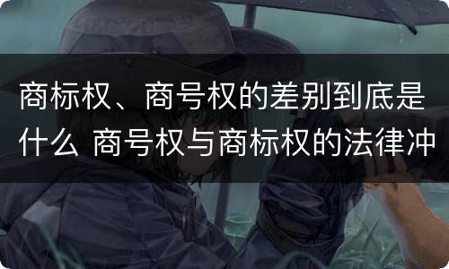 商标权、商号权的差别到底是什么 商号权与商标权的法律冲突与解决