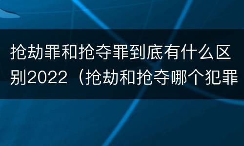 抢劫罪和抢夺罪到底有什么区别2022（抢劫和抢夺哪个犯罪性质严重）