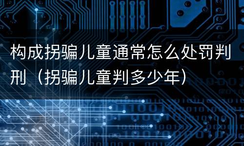 构成拐骗儿童通常怎么处罚判刑（拐骗儿童判多少年）