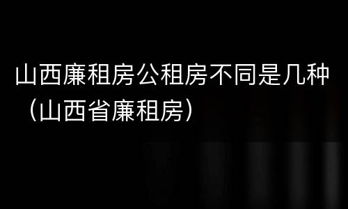 山西廉租房公租房不同是几种（山西省廉租房）