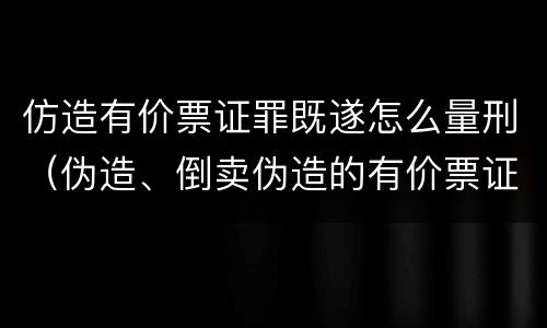 仿造有价票证罪既遂怎么量刑（伪造、倒卖伪造的有价票证罪）