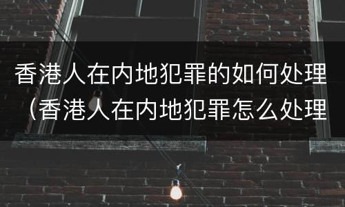 香港人在内地犯罪的如何处理（香港人在内地犯罪怎么处理）