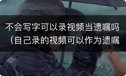 不会写字可以录视频当遗嘱吗（自己录的视频可以作为遗嘱吗）