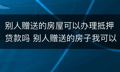 别人赠送的房屋可以办理抵押贷款吗 别人赠送的房子我可以自行处理吗