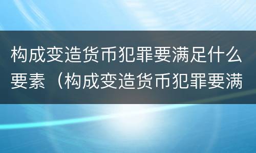 构成变造货币犯罪要满足什么要素（构成变造货币犯罪要满足什么要素要求）