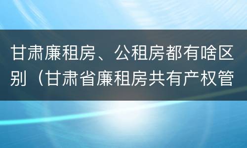 甘肃廉租房、公租房都有啥区别（甘肃省廉租房共有产权管理办法）