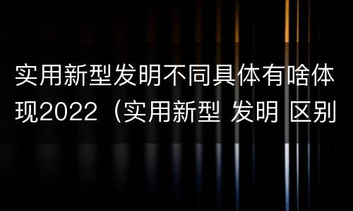 实用新型发明不同具体有啥体现2022（实用新型 发明 区别）