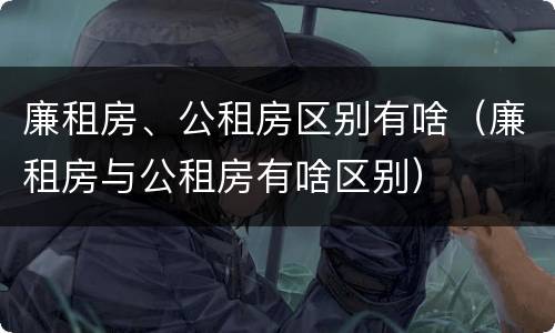 廉租房、公租房区别有啥（廉租房与公租房有啥区别）