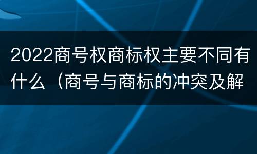 2022商号权商标权主要不同有什么（商号与商标的冲突及解决措施）