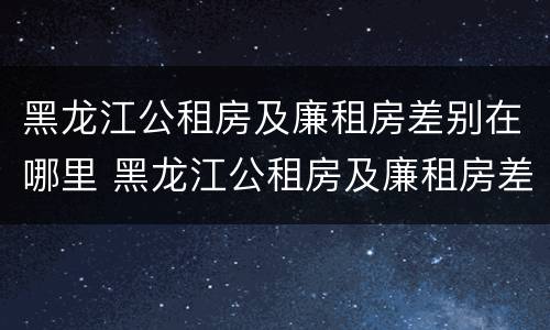 黑龙江公租房及廉租房差别在哪里 黑龙江公租房及廉租房差别在哪里查询