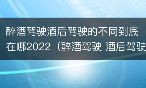 醉酒驾驶酒后驾驶的不同到底在哪2022（醉酒驾驶 酒后驾驶 区别）