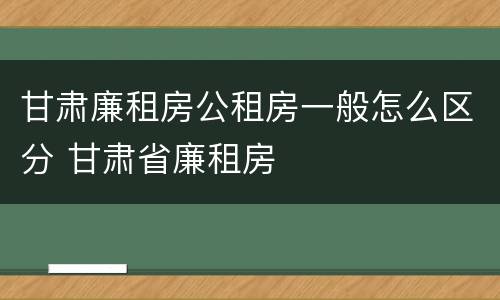 甘肃廉租房公租房一般怎么区分 甘肃省廉租房