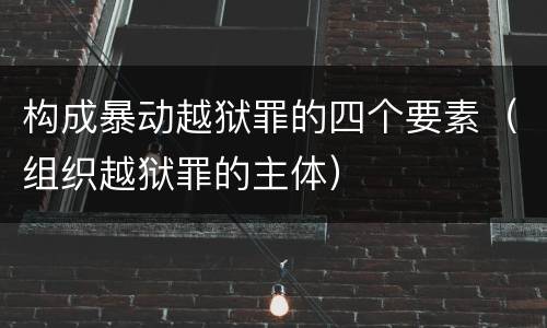 构成暴动越狱罪的四个要素（组织越狱罪的主体）
