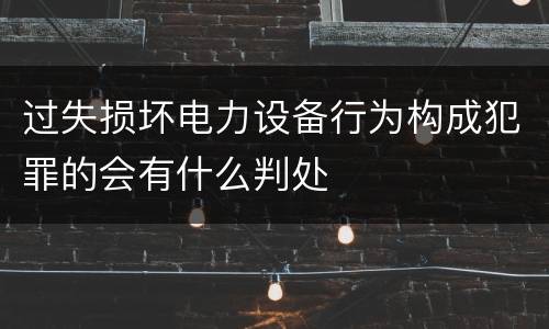 过失损坏电力设备行为构成犯罪的会有什么判处