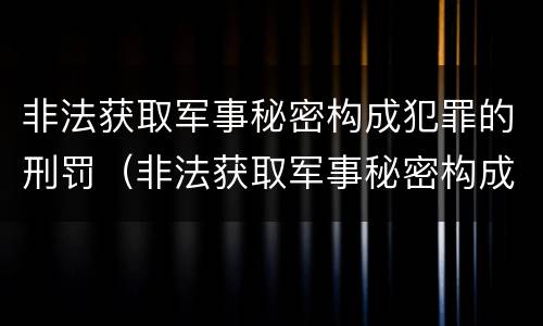 非法获取军事秘密构成犯罪的刑罚（非法获取军事秘密构成犯罪的刑罚有哪些）