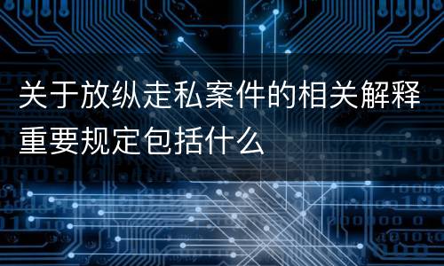 关于放纵走私案件的相关解释重要规定包括什么