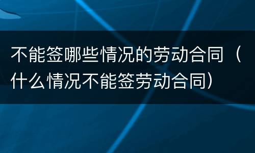 不能签哪些情况的劳动合同（什么情况不能签劳动合同）