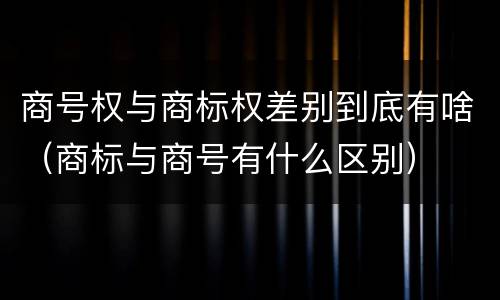 商号权与商标权差别到底有啥（商标与商号有什么区别）