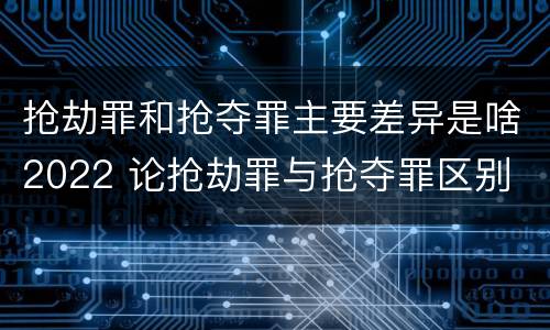 抢劫罪和抢夺罪主要差异是啥2022 论抢劫罪与抢夺罪区别