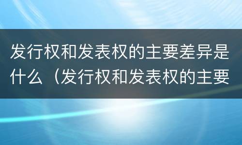 发行权和发表权的主要差异是什么（发行权和发表权的主要差异是什么原因）