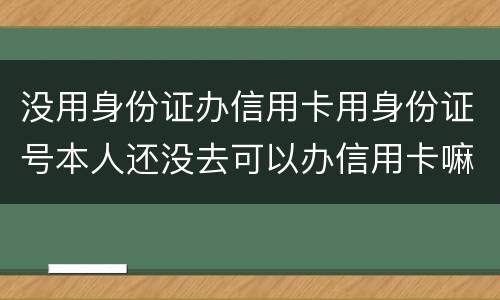 没用身份证办信用卡用身份证号本人还没去可以办信用卡嘛，老师。