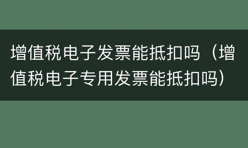 增值税电子发票能抵扣吗（增值税电子专用发票能抵扣吗）