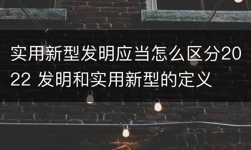 实用新型发明应当怎么区分2022 发明和实用新型的定义