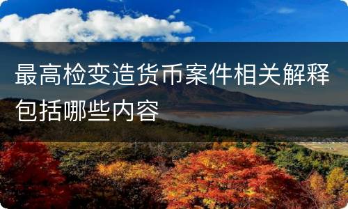最高检变造货币案件相关解释包括哪些内容