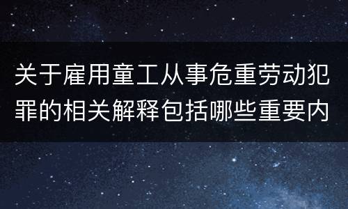 关于雇用童工从事危重劳动犯罪的相关解释包括哪些重要内容