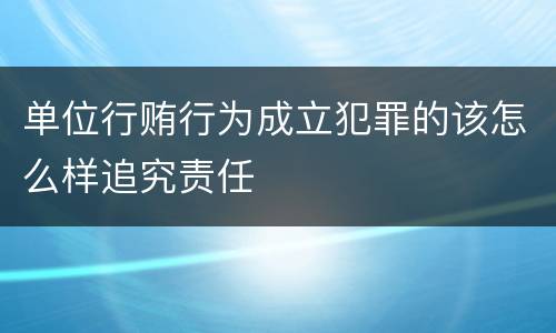 单位行贿行为成立犯罪的该怎么样追究责任