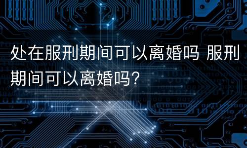 处在服刑期间可以离婚吗 服刑期间可以离婚吗?