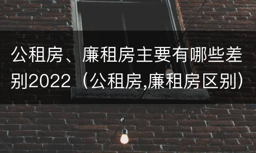 公租房、廉租房主要有哪些差别2022（公租房,廉租房区别）