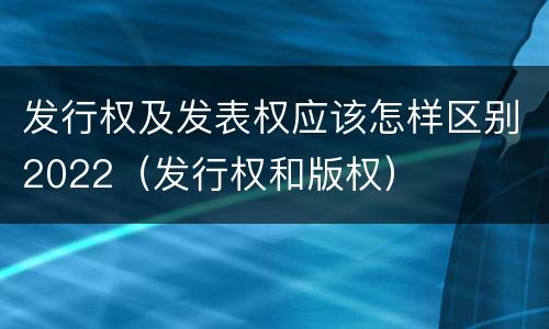 发行权及发表权应该怎样区别2022（发行权和版权）