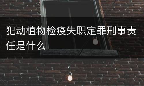 犯动植物检疫失职定罪刑事责任是什么