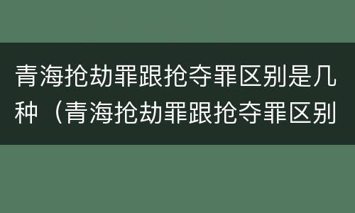青海抢劫罪跟抢夺罪区别是几种（青海抢劫罪跟抢夺罪区别是几种情形）