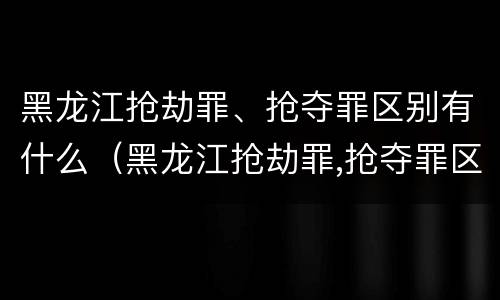 黑龙江抢劫罪、抢夺罪区别有什么（黑龙江抢劫罪,抢夺罪区别有什么）
