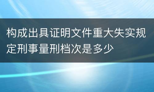 构成出具证明文件重大失实规定刑事量刑档次是多少