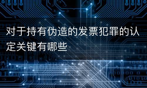 对于持有伪造的发票犯罪的认定关键有哪些