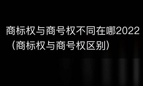 商标权与商号权不同在哪2022（商标权与商号权区别）