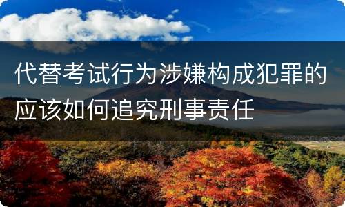 代替考试行为涉嫌构成犯罪的应该如何追究刑事责任