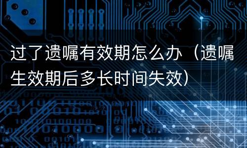 过了遗嘱有效期怎么办（遗嘱生效期后多长时间失效）